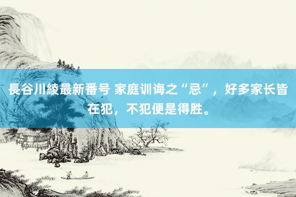 長谷川綾最新番号 家庭训诲之“忌”，好多家长皆在犯，不犯便是得胜。