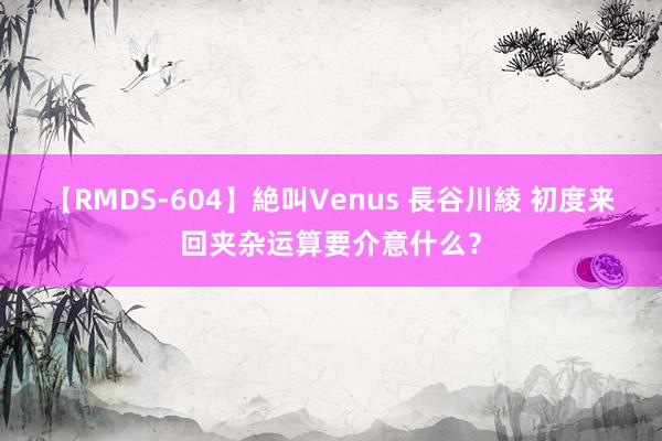 【RMDS-604】絶叫Venus 長谷川綾 初度来回夹杂运算要介意什么？