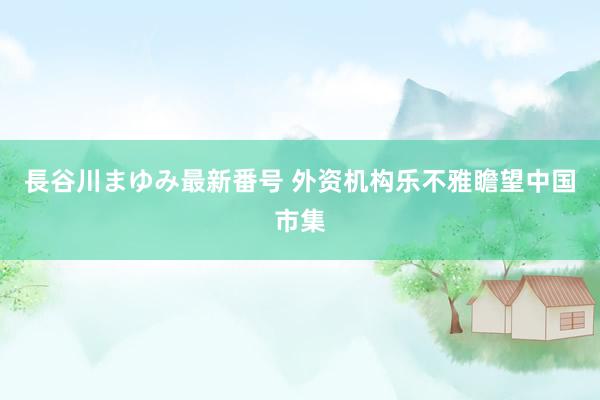 長谷川まゆみ最新番号 外资机构乐不雅瞻望中国市集