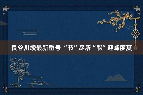 長谷川綾最新番号 “节”尽所“能”迎峰度夏