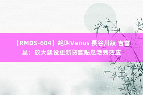 【RMDS-604】絶叫Venus 長谷川綾 吉富星：放大建设更新贷款贴息激勉效应