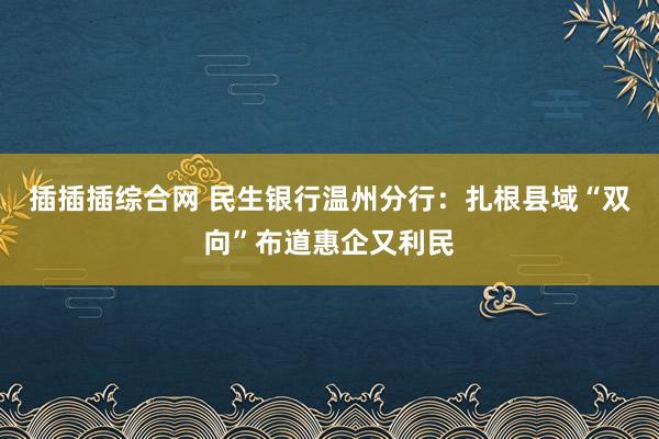 插插插综合网 民生银行温州分行：扎根县域“双向”布道惠企又利民