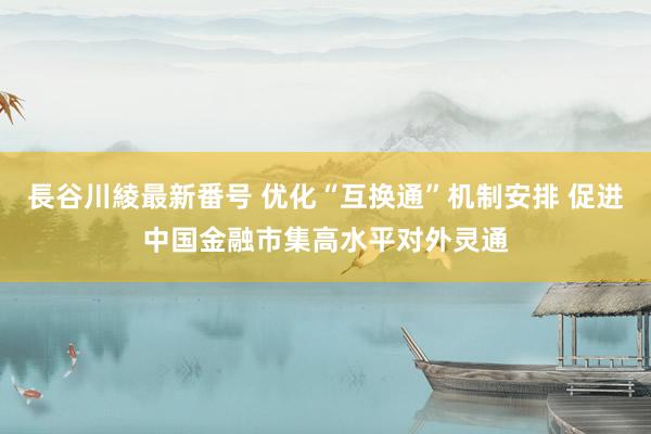 長谷川綾最新番号 优化“互换通”机制安排 促进中国金融市集高水平对外灵通