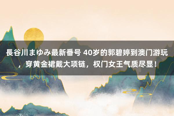 長谷川まゆみ最新番号 40岁的郭碧婷到澳门游玩，穿黄金裙戴大项链，权门女王气质尽显！