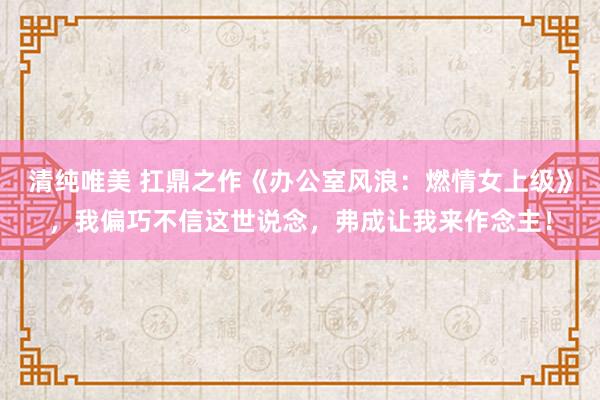 清纯唯美 扛鼎之作《办公室风浪：燃情女上级》，我偏巧不信这世说念，弗成让我来作念主！