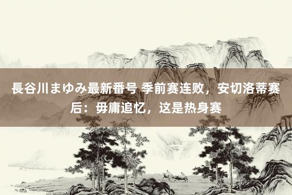 長谷川まゆみ最新番号 季前赛连败，安切洛蒂赛后：毋庸追忆，这是热身赛