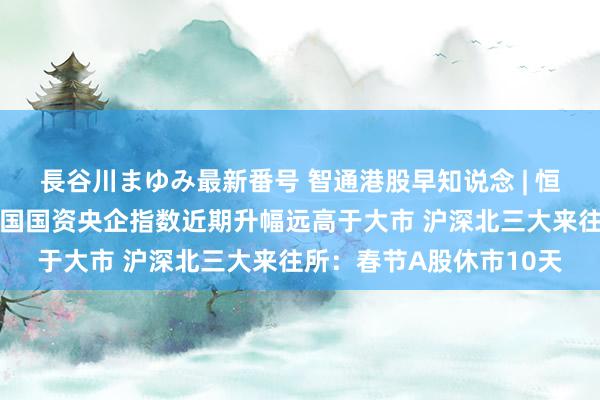 長谷川まゆみ最新番号 智通港股早知说念 | 恒指公司：恒生港股通中国国资央企指数近期升幅远高于大市 沪深北三大来往所：春节A股休市10天