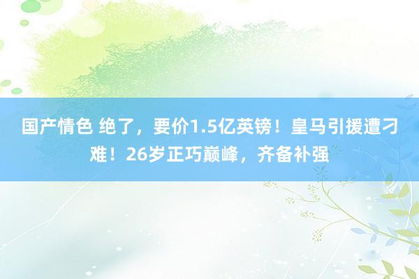 国产情色 绝了，要价1.5亿英镑！皇马引援遭刁难！26岁正巧巅峰，齐备补强