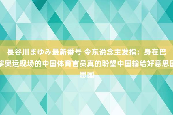 長谷川まゆみ最新番号 令东说念主发指：身在巴黎奥运现场的中国体育官员真的盼望中国输给好意思国