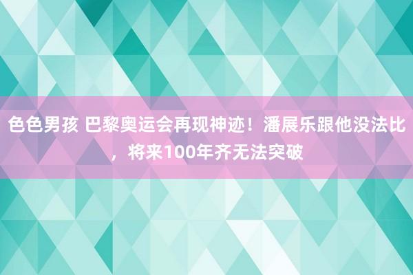 色色男孩 巴黎奥运会再现神迹！潘展乐跟他没法比，将来100年齐无法突破