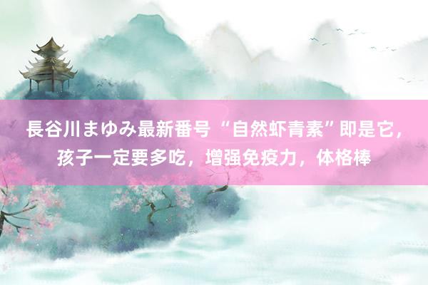 長谷川まゆみ最新番号 “自然虾青素”即是它，孩子一定要多吃，增强免疫力，体格棒