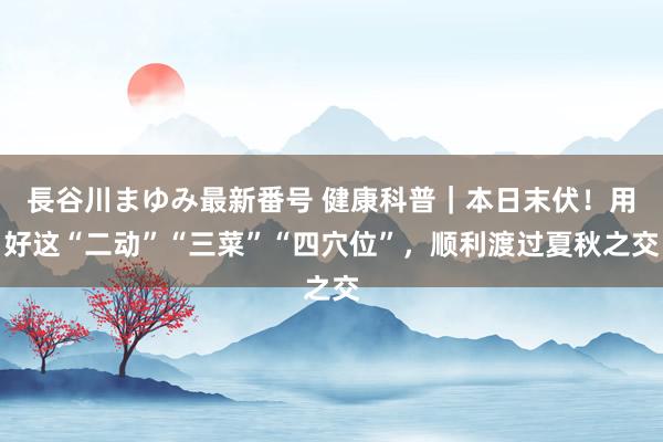 長谷川まゆみ最新番号 健康科普｜本日末伏！用好这“二动”“三菜”“四穴位”，顺利渡过夏秋之交