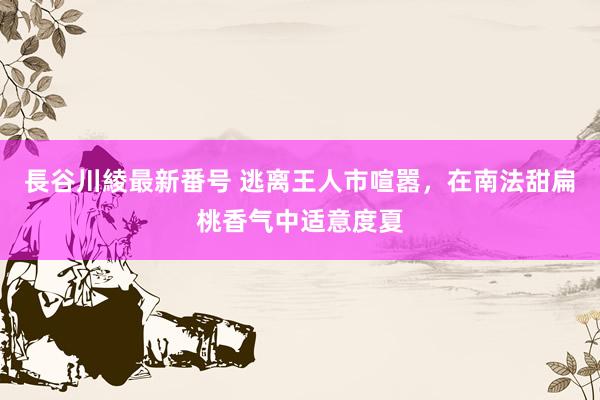 長谷川綾最新番号 逃离王人市喧嚣，在南法甜扁桃香气中适意度夏