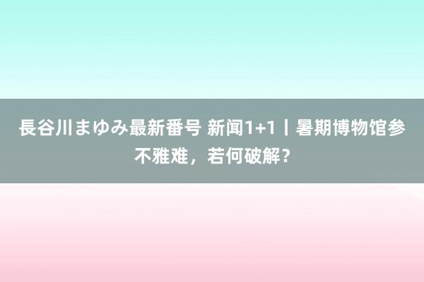 長谷川まゆみ最新番号 新闻1+1丨暑期博物馆参不雅难，若何破解？