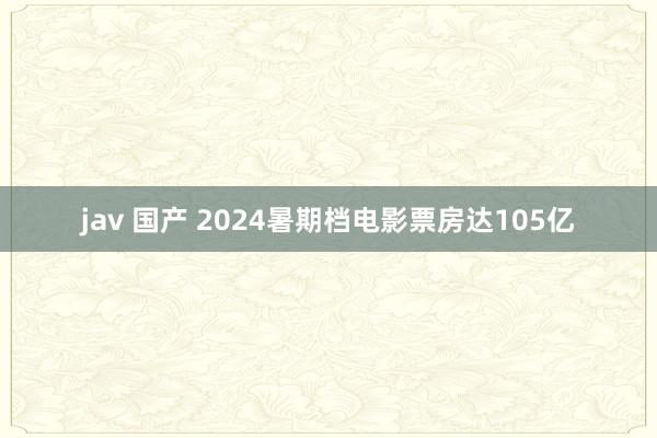 jav 国产 2024暑期档电影票房达105亿