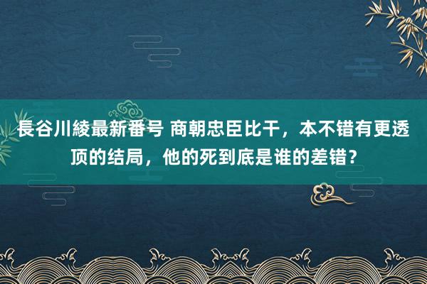 長谷川綾最新番号 商朝忠臣比干，本不错有更透顶的结局，他的死到底是谁的差错？