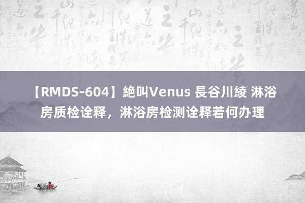 【RMDS-604】絶叫Venus 長谷川綾 淋浴房质检诠释，淋浴房检测诠释若何办理