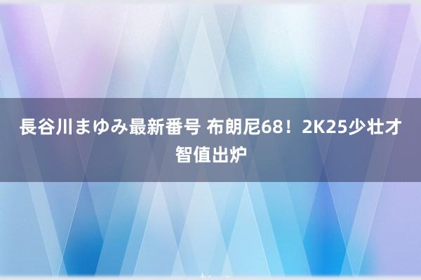 長谷川まゆみ最新番号 布朗尼68！2K25少壮才智值出炉