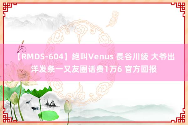 【RMDS-604】絶叫Venus 長谷川綾 大爷出洋发条一又友圈话费1万6 官方回报