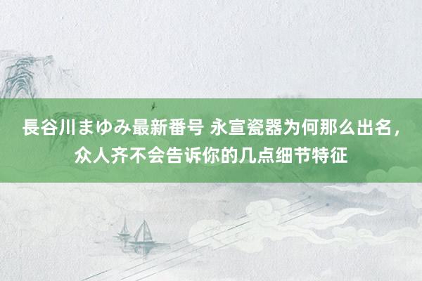 長谷川まゆみ最新番号 永宣瓷器为何那么出名，众人齐不会告诉你的几点细节特征