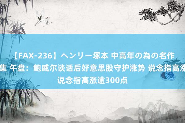 【FAX-236】ヘンリー塚本 中高年の為の名作裏ビデオ集 午盘：鲍威尔谈话后好意思股守护涨势 说念指高涨逾300点