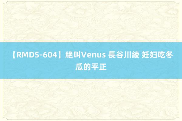 【RMDS-604】絶叫Venus 長谷川綾 妊妇吃冬瓜的平正