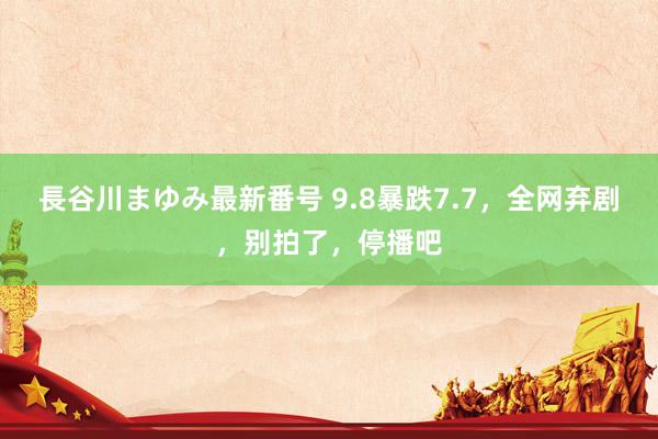 長谷川まゆみ最新番号 9.8暴跌7.7，全网弃剧，别拍了，停播吧