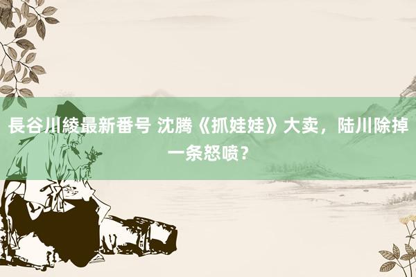 長谷川綾最新番号 沈腾《抓娃娃》大卖，陆川除掉一条怒喷？