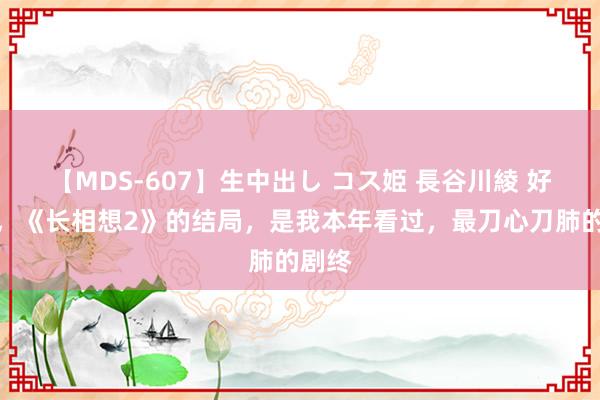 【MDS-607】生中出し コス姫 長谷川綾 好家伙，《长相想2》的结局，是我本年看过，最刀心刀肺的剧终