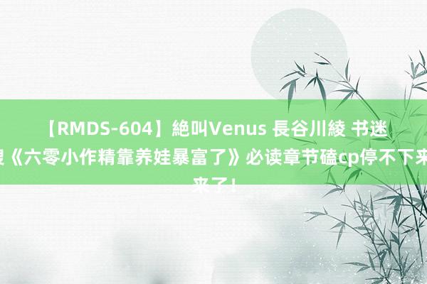 【RMDS-604】絶叫Venus 長谷川綾 书迷热搜《六零小作精靠养娃暴富了》必读章节磕cp停不下来了！