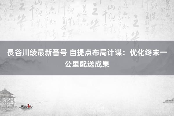 長谷川綾最新番号 自提点布局计谋：优化终末一公里配送成果