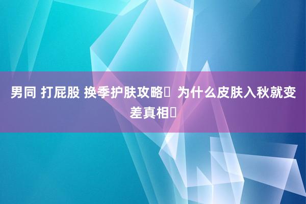 男同 打屁股 换季护肤攻略✅为什么皮肤入秋就变差真相⚠