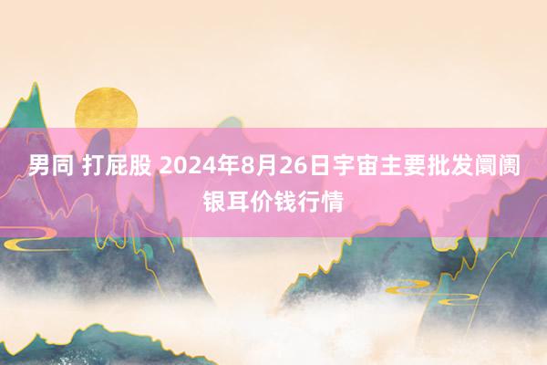 男同 打屁股 2024年8月26日宇宙主要批发阛阓银耳价钱行情