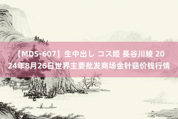 【MDS-607】生中出し コス姫 長谷川綾 2024年8月26日世界主要批发商场金针菇价钱行情