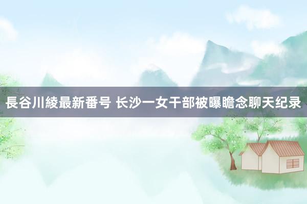 長谷川綾最新番号 长沙一女干部被曝瞻念聊天纪录