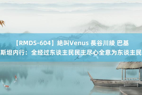 【RMDS-604】絶叫Venus 長谷川綾 巴基斯坦内行：全经过东谈主民民主尽心全意为东谈主民