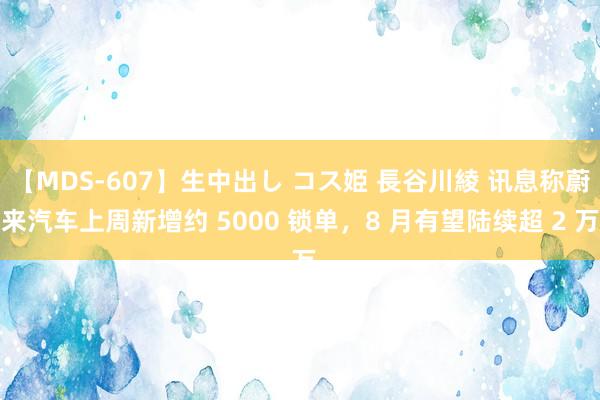 【MDS-607】生中出し コス姫 長谷川綾 讯息称蔚来汽车上周新增约 5000 锁单，8 月有望陆续超 2 万