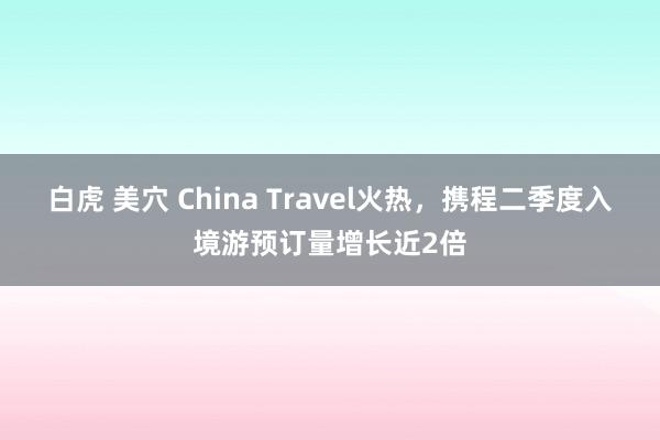 白虎 美穴 China Travel火热，携程二季度入境游预订量增长近2倍