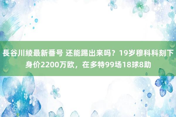 長谷川綾最新番号 还能踢出来吗？19岁穆科科刻下身价2200万欧，在多特99场18球8助