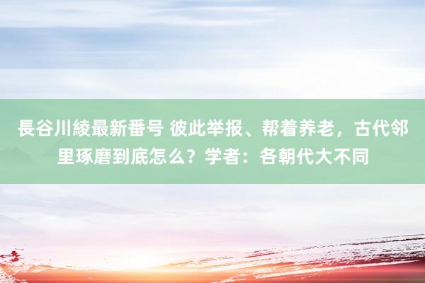 長谷川綾最新番号 彼此举报、帮着养老，古代邻里琢磨到底怎么？学者：各朝代大不同