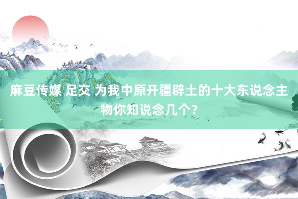 麻豆传媒 足交 为我中原开疆辟土的十大东说念主物你知说念几个？