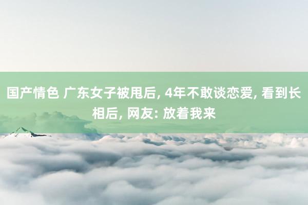 国产情色 广东女子被甩后， 4年不敢谈恋爱， 看到长相后， 网友: 放着我来