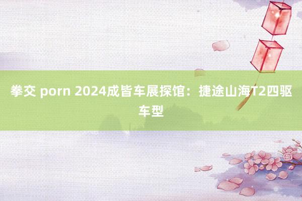 拳交 porn 2024成皆车展探馆：捷途山海T2四驱车型