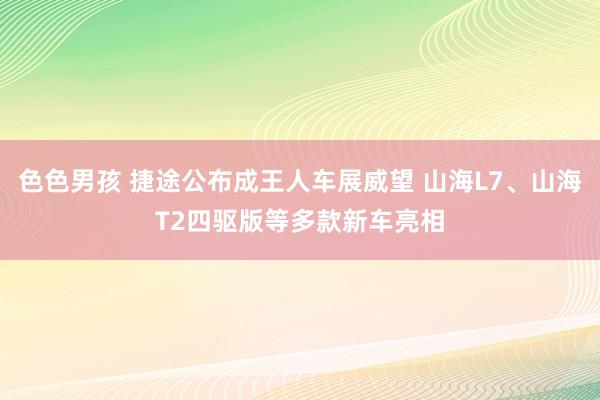 色色男孩 捷途公布成王人车展威望 山海L7、山海T2四驱版等多款新车亮相