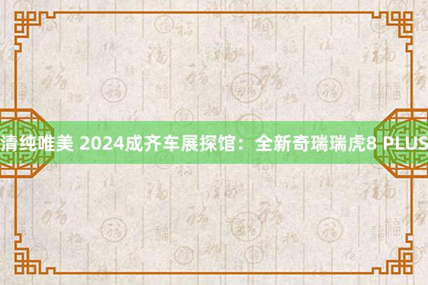 清纯唯美 2024成齐车展探馆：全新奇瑞瑞虎8 PLUS