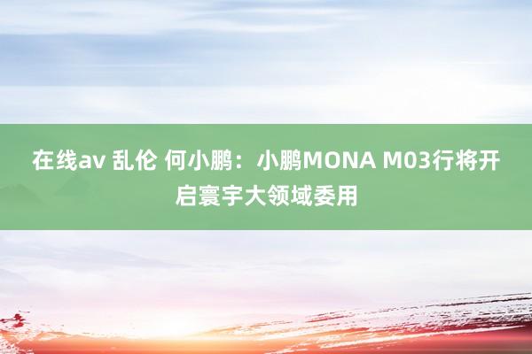 在线av 乱伦 何小鹏：小鹏MONA M03行将开启寰宇大领域委用