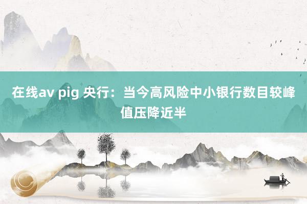 在线av pig 央行：当今高风险中小银行数目较峰值压降近半