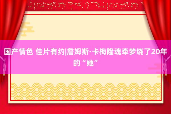 国产情色 佳片有约|詹姆斯·卡梅隆魂牵梦绕了20年的“她”