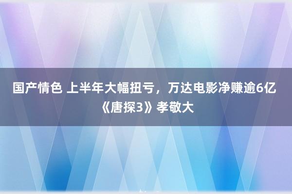 国产情色 上半年大幅扭亏，万达电影净赚逾6亿 《唐探3》孝敬大