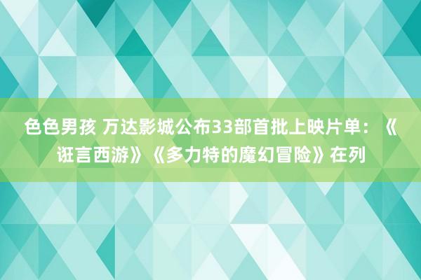 色色男孩 万达影城公布33部首批上映片单：《诳言西游》《多力特的魔幻冒险》在列